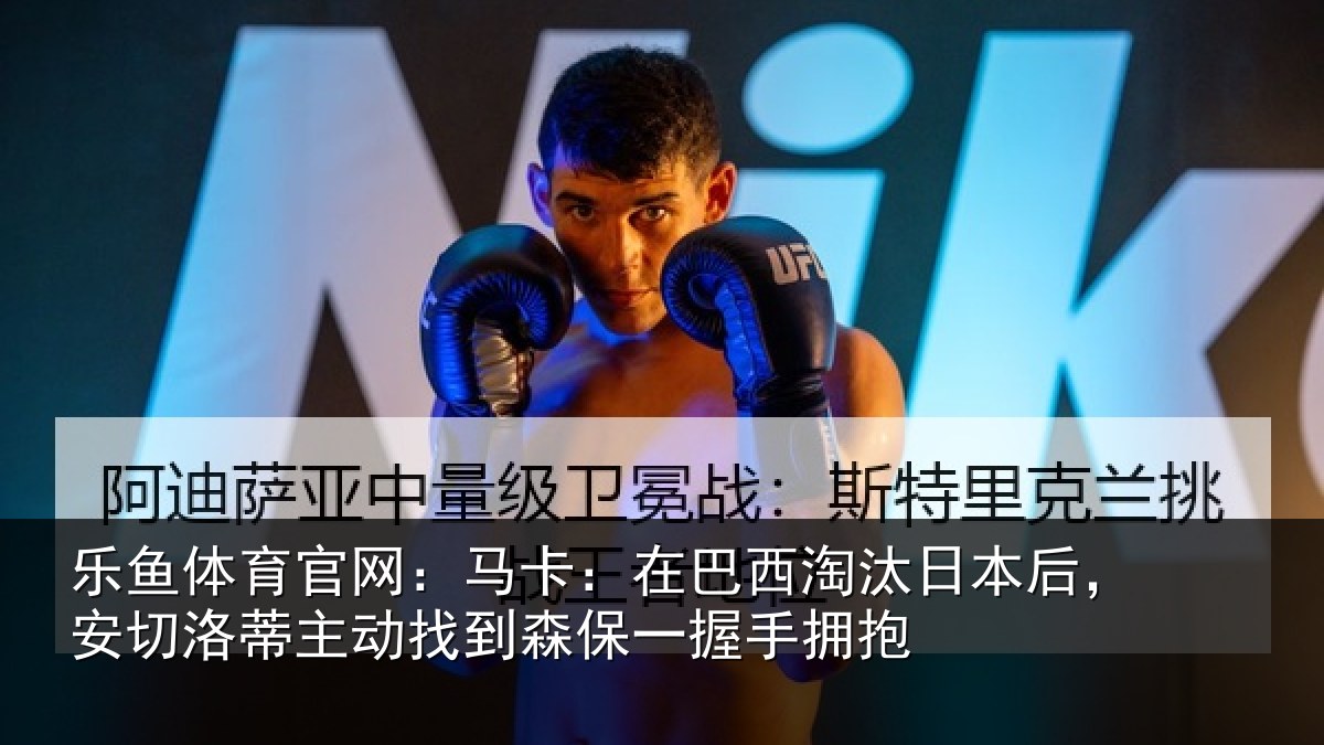 乐鱼体育官网：马卡：在巴西淘汰日本后，安切洛蒂主动找到森保一握手拥抱