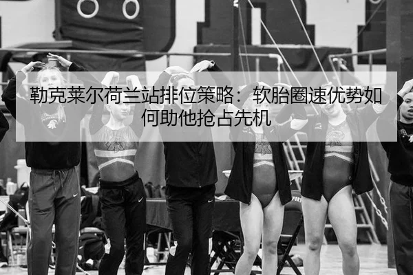 勒克莱尔荷兰站排位策略：软胎圈速优势如何助他抢占先机