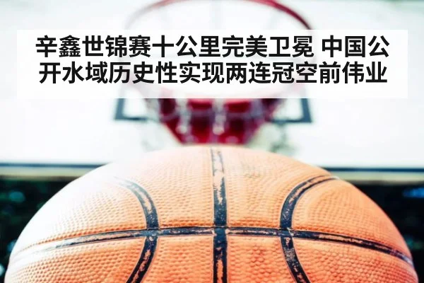 辛鑫世锦赛十公里完美卫冕 中国公开水域历史性实现两连冠空前伟业