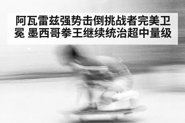 阿瓦雷兹强势击倒挑战者完美卫冕 墨西哥拳王继续统治超中量级